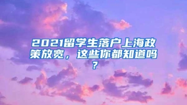 2021留学生落户上海政策放宽，这些你都知道吗？