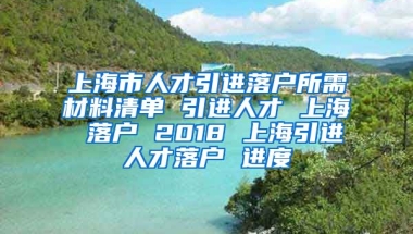 上海市人才引进落户所需材料清单 引进人才 上海 落户 2018 上海引进人才落户 进度