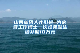 山西加码人才引进 为来晋工作博士一次性奖励生活补助10万元