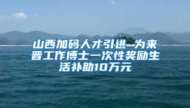 山西加码人才引进 为来晋工作博士一次性奖励生活补助10万元