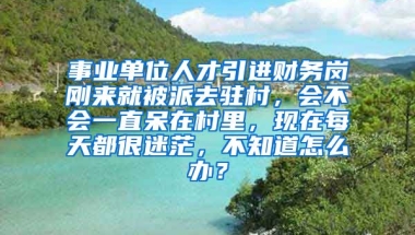 事业单位人才引进财务岗刚来就被派去驻村，会不会一直呆在村里，现在每天都很迷茫，不知道怎么办？