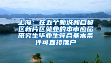 上海：在五个新城和自贸区新片区就业的本市应届研究生毕业生符合基本条件可直接落户