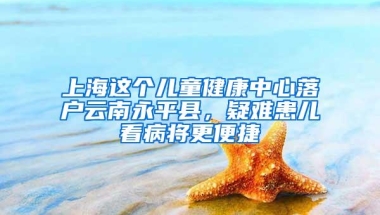 上海这个儿童健康中心落户云南永平县，疑难患儿看病将更便捷