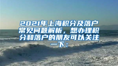 2021年上海积分及落户常见问题解析，想办理积分和落户的朋友可以关注一下：