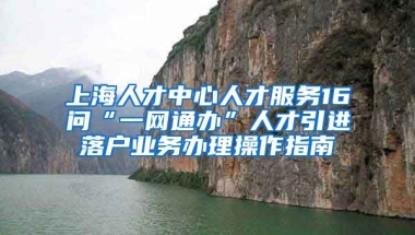 上海人才中心人才服务16问“一网通办”人才引进落户业务办理操作指南