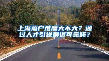 上海落户难度大不大？通过人才引进渠道可靠吗？