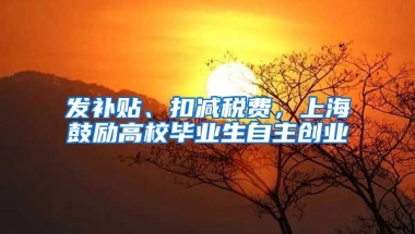 发补贴、扣减税费，上海鼓励高校毕业生自主创业