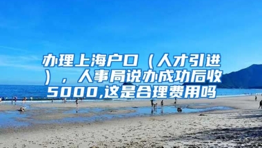 办理上海户口（人才引进），人事局说办成功后收5000,这是合理费用吗