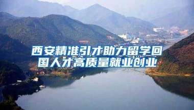 西安精准引才助力留学回国人才高质量就业创业