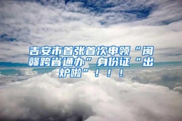 吉安市首张首次申领“闽赣跨省通办”身份证“出炉啦”！！！