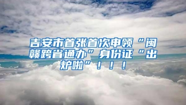 吉安市首张首次申领“闽赣跨省通办”身份证“出炉啦”！！！