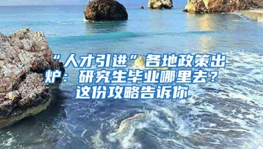 “人才引进”各地政策出炉：研究生毕业哪里去？这份攻略告诉你