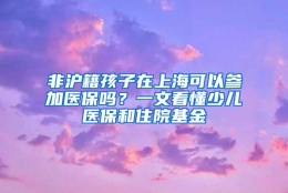 非沪籍孩子在上海可以参加医保吗？一文看懂少儿医保和住院基金