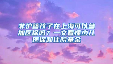 非沪籍孩子在上海可以参加医保吗？一文看懂少儿医保和住院基金