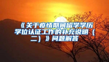 《关于疫情期间留学学历学位认证工作的补充说明（二）》问题解答