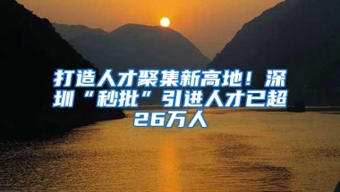 打造人才聚集新高地！深圳“秒批”引进人才已超26万人