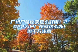 广州户籍原来这么好用！2022入户广州就这么办！但千万注意