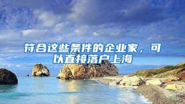 符合这些条件的企业家，可以直接落户上海