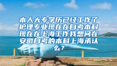 本人大专学历已经工作了护理专业现在在自考本科现在在上海工作我想问在安徽自考的本科上海承认么？