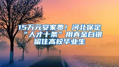 15万元安家费！河北保定“人才十条”用真金白银留住高校毕业生