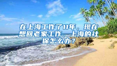 在上海工作了11年，现在想回老家工作，上海的社保怎么办？