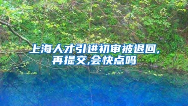 上海人才引进初审被退回,再提交,会快点吗