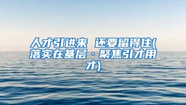 人才引进来 还要留得住(落实在基层·聚焦引才用才)