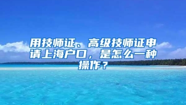 用技师证、高级技师证申请上海户口，是怎么一种操作？