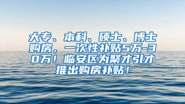 大专、本科、硕士、博士购房，一次性补贴5万-30万！临安区为聚才引才推出购房补贴！