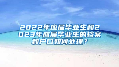 2022年应届毕业生和2023年应届毕业生的档案和户口如何处理？