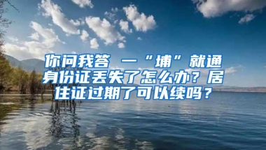 你问我答 一“埔”就通身份证丢失了怎么办？居住证过期了可以续吗？