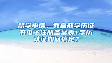 留学申请，教育部学历证书电子注册备案表+学历认证如何搞定？