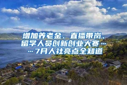 增加养老金、直播带岗、留学人员创新创业大赛……7月人社亮点全知道