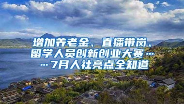 增加养老金、直播带岗、留学人员创新创业大赛……7月人社亮点全知道