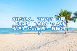 4458人，2022年3月上海落户（居转户＋人才引进）公示来啦！有你吗？