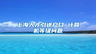 上海人才引进户口 计算机等级问题