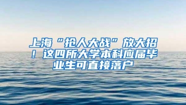 上海“抢人大战”放大招！这四所大学本科应届毕业生可直接落户