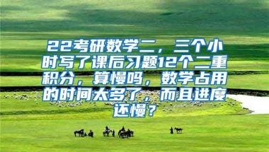 22考研数学二，三个小时写了课后习题12个二重积分，算慢吗，数学占用的时间太多了，而且进度还慢？