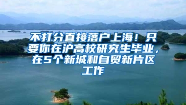 不打分直接落户上海！只要你在沪高校研究生毕业，在5个新城和自贸新片区工作