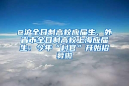 @沪全日制高校应届生、外省市全日制高校上海应届生：今年“村官”开始招募啦