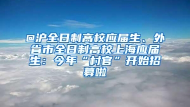 @沪全日制高校应届生、外省市全日制高校上海应届生：今年“村官”开始招募啦