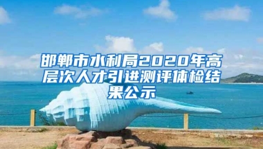 邯郸市水利局2020年高层次人才引进测评体检结果公示