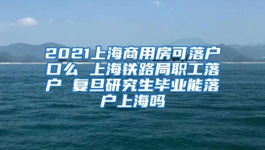 2021上海商用房可落户口么 上海铁路局职工落户 复旦研究生毕业能落户上海吗