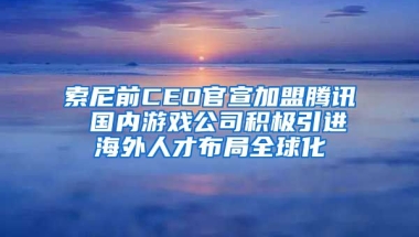 索尼前CEO官宣加盟腾讯 国内游戏公司积极引进海外人才布局全球化