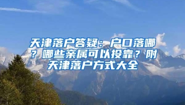 天津落户答疑：户口落哪？哪些亲属可以投靠？附天津落户方式大全