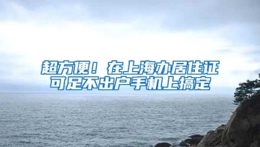 超方便！在上海办居住证可足不出户手机上搞定