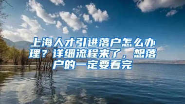 上海人才引进落户怎么办理？详细流程来了，想落户的一定要看完