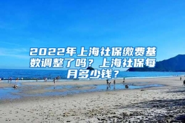 2022年上海社保缴费基数调整了吗？上海社保每月多少钱？