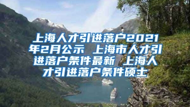 上海人才引进落户2021年2月公示 上海市人才引进落户条件最新 上海人才引进落户条件硕士