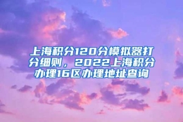 上海积分120分模拟器打分细则，2022上海积分办理16区办理地址查询